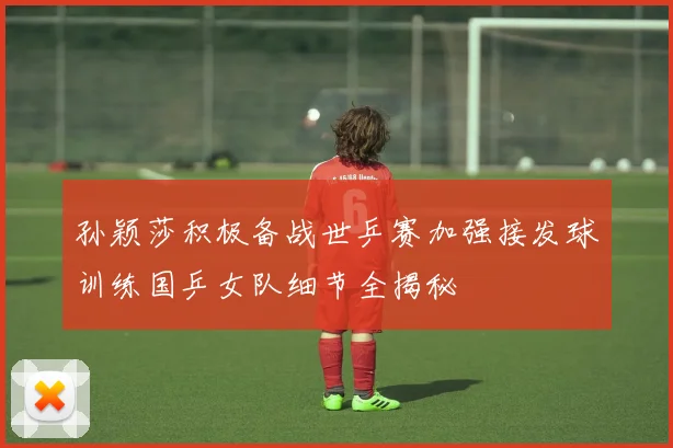 孙颖莎积极备战世乒赛加强接发球训练国乒女队细节全揭秘