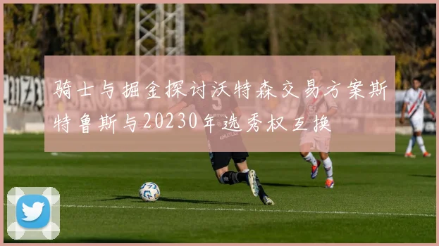 骑士与掘金探讨沃特森交易方案斯特鲁斯与20230年选秀权互换