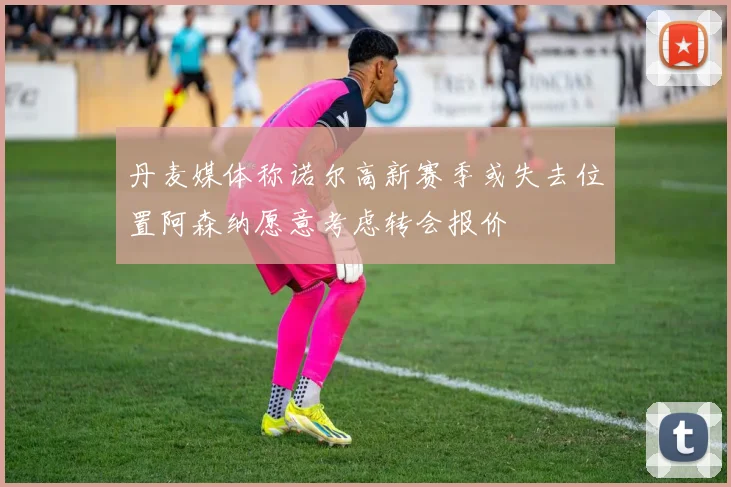 丹麦媒体称诺尔高新赛季或失去位置阿森纳愿意考虑转会报价