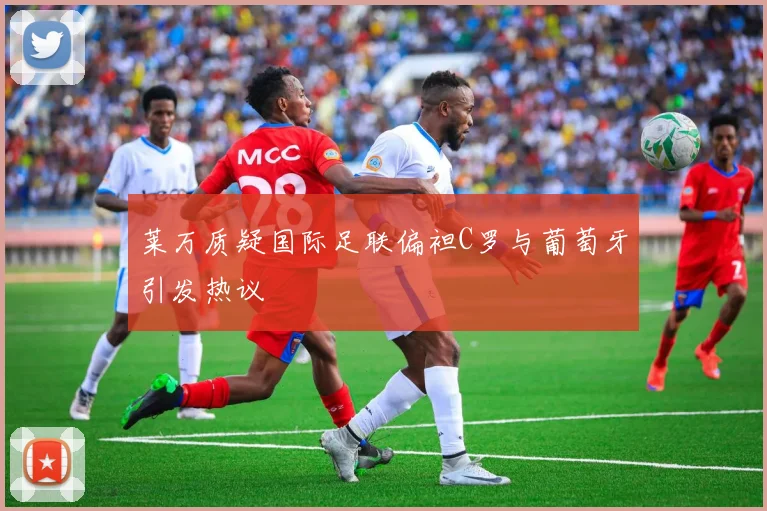 莱万质疑国际足联偏袒C罗与葡萄牙引发热议