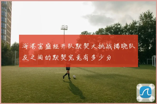 海港富盛经开队默契大挑战揭晓队友之间的默契究竟有多少分